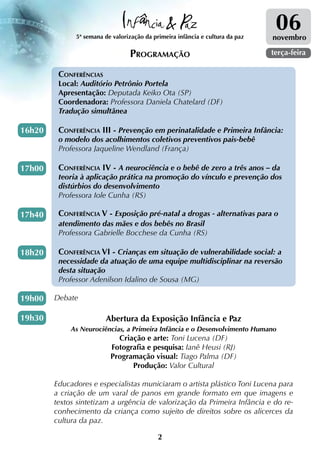 5ª semana de valorização da primeira infância e cultura da paz
                                                                                06
                                                                               novembro

                                 Programação                                   terça-feira

         Conferências
         Local: Auditório Petrônio Portela
         Apresentação: Deputada Keiko Ota (SP)
         Coordenadora: Professora Daniela Chatelard (DF)
         Tradução simultânea

16h20    Conferência III - Prevenção em perinatalidade e Primeira Infância:
         o modelo dos acolhimentos coletivos preventivos pais-bebê
         Professora Jaqueline Wendland (França)

17h00    Conferência IV - A neurociência e o bebê de zero a três anos – da
         teoria à aplicação prática na promoção do vínculo e prevenção dos
         distúrbios do desenvolvimento
         Professora Iole Cunha (RS)

17h40    Conferência V - Exposição pré-natal a drogas - alternativas para o
         atendimento das mães e dos bebês no Brasil
         Professora Gabrielle Bocchese da Cunha (RS)

18h20    Conferência VI - Crianças em situação de vulnerabilidade social: a
         necessidade da atuação de uma equipe multidisciplinar na reversão
         desta situação
         Professor Adenilson Idalino de Sousa (MG)

19h00   Debate

19h30                   Abertura da Exposição Infância e Paz
             As Neurociências, a Primeira Infância e o Desenvolvimento Humano
                            Criação e arte: Toni Lucena (DF)
                          Fotografia e pesquisa: Ianê Heusi (RJ)
                          Programação visual: Tiago Palma (DF)
                                Produção: Valor Cultural

        Educadores e especialistas municiaram o artista plástico Toni Lucena para
        a criação de um varal de panos em grande formato em que imagens e
        textos sintetizam a urgência de valorização da Primeira Infância e do re-
        conhecimento da criança como sujeito de direitos sobre os alicerces da
        cultura da paz.

                                            2
 