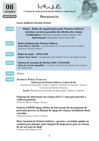 08
 novembro             5ª semana de valorização da primeira infância e cultura da paz

quinta-feira                             Programação
               Local: Auditório Petrônio Portela

  09h00               Painel - Redes de organizações pela Primeira Infância:
                        estrutura social na garantia dos direitos da criança
                        Coordenadora: Professora Marilena Flores Martins (SP)
                             Apresentação: Deputado Osmar Terra (RS)

  09h10         Redes Estaduais pela Primeira Infância
                Maria Thereza Marcílio - Coordenadora da Secretaria Executiva da Rede
                Nacional Primeira Infância

  09h30         Redes de saúde – OPAS/OMS
                Doutor Oscar Suriel - Coordenador da Unidade Técnica de Saúde Familiar

  09h50         Sistema de Garantia de Direitos SDH/ CONANDA
                Maria de Lourdes Magalhães - Conselho Nacional dos Direitos da Criança e
                do Adolescente

  10h10        Debate

  10h00        Audiência Pública Conjunta
                             Valorização da Primeira Infância e Cultura da Paz
                  Comissão de Educação, Cultura e Esporte; Comissão de Assuntos Sociais e
                                      Comissão de Direitos Humanos
                      Local: Plenário da Comissão de Educação, Cultura e Esporte

               Programa de intervenção em crianças de 0 a 3 anos para prevenir a
               violência posterior
               Professor Maurice Berger (França)

               Projecto CAPEDP-Apego: Efeitos da intervenção de um programa de
               prevenção precoce na Relação de Apego de crianças socialmente desfa-
               vorecidas
               Professora Susana Tereno (França)

               Plano Nacional da Primeira Infância – governo e sociedade agindo em
               conjunto para planejar ações integrais de longo prazo para as crianças
               de até seis anos de idade
               Professor Vital Didonet (DF)

                                                    5
 