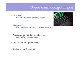 O que é um código limpo?
Eficiente
    Realiza o que se propõe, direto


Elegante
    Harmonioso, simples, natural, estiloso


Pequeno e de rápido entendimento
   Regra dos 30 segundos

Uso de nomes significativos


Realiza o que é esperado
 