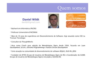 Quem somos

               Daniel Wildt
              dwildt@gmail.com

 Bacharel em Informática (PUCRS)

 Professor Universitário (FACENSA)

  Mais de 10 anos de experiência em Desenvolvimento de Software, hoje atuando como CIO na
Trevisan Tecnologia

 Consultor da ThoughtWorks

 Atua como Coach para adoção de Metodologias Ágeis desde 2004, focando em Lean
Development, Scrum, eXtreme Programming e Feature Driven Development

 Forte atuação na comunidade de desenvolvimento de software (RSJUG, DUG-RS, JEDI)

  Fundador do XP-RS (Grupo de Usuários de Metodologias Ágeis do RS) e Coordenador do GUMA
(Grupo de Usuários de Metodologias Ágeis) vinculado a SUCESU-RS
 