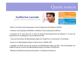 Quem somos

        Guilherme Lacerda
      guilhermeslacerda@gmail.com



 Mestre em Ciência da Computação, área de Engenharia de Software (UFRGS)

 Professor de Graduação (FACENSA e UniRitter) e Pós-Graduação (UniRitter)

 Consultor de TI, com mais de 15 anos na área de desenvolvimento de Software e 10 anos de
experiência em modelagem e desenvolvimento OO

  Instrutor/Consultor de Metodologias Ágeis da TargetTrust Treinamento e Tecnologia

 Pioneiro em Metodologias Ágeis no Brasil (Lean, SCRUM e XP)

 Fundador do XP-RS (Grupo de Usuários de Metodologias Ágeis do RS) e Vice-Coordenador do
GUMA (Grupo de Usuários de Metodologias Ágeis) vinculado a SUCESU-RS

 Membro do IASA (International Association of Software Architects)
 