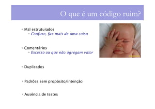 O que é um código ruim?
Mal estruturados
   Confuso, faz mais de uma coisa


Comentários
   Excesso ou que não agregam valor


Duplicados


Padrões sem propósito/intenção


Ausência de testes
 