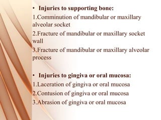 • Injuries to supporting bone:
1.Comminution of mandibular or maxillary
alveolar socket
2.Fracture of mandibular or maxillary socket
wall
3.Fracture of mandibular or maxillary alveolar
process
• Injuries to gingiva or oral mucosa:
1.Laceration of gingiva or oral mucosa
2.Contusion of gingiva or oral mucosa
3.Abrasion of gingiva or oral mucosa
 