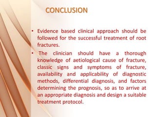 CONCLUSION
• Evidence based clinical approach should be
followed for the successful treatment of root
fractures.
• The clinician should have a thorough
knowledge of aetiological cause of fracture,
classic signs and symptoms of fracture,
availability and applicability of diagnostic
methods, differential diagnosis, and factors
determining the prognosis, so as to arrive at
an appropriate diagnosis and design a suitable
treatment protocol.
 