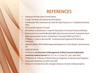 REFERENCES
• Pathways Of Pulp Cohen Tenth Edition
• Ingle Text Book Of Endodontics 6th Edition
• Andreasen FM, Andreasen JO, Cvek M. Root Fractures. In: Textbook And Color
Atlas
• Of Traumatic Injuries To Teeth
• Firedman S, Moshonov J, Trope M. Resistance To Vertical Fracture Of Roots,
• Previously Fractured And Bonded With Glass Ionomer Cement, Composite Resin
• And Cyanoacrylate Cement. Endod Dent Traumatol 1993 Jun;9:101-5
• Takatsu T, Sano H, Burrow MF. Treatment And Prognosis Of A Vertically
Fractured
• Maxillary Molar With Widely Separated Segments: A Case Report. Quintessence
Int
• 1995;26:479-84.
• Prithviraj, An Overview of Management of Root Fractures kathmandu
• university medical journal Vol. 12 | no. 3 | issue 47 | july- sept 2014
• Malhotra N. A Review of Root Fractures: Diagnosis, Treatment and Prognosis.
• Restorative dentistry nov 2011 615-628
• Rosen H, Partida-Rivera M. Iatrogenic fracture of roots reinforced with a
 