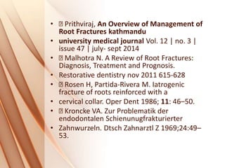 • Prithviraj, An Overview of Management of
Root Fractures kathmandu
• university medical journal Vol. 12 | no. 3 |
issue 47 | july- sept 2014
• Malhotra N. A Review of Root Fractures:
Diagnosis, Treatment and Prognosis.
• Restorative dentistry nov 2011 615-628
• Rosen H, Partida-Rivera M. Iatrogenic
fracture of roots reinforced with a
• cervical collar. Oper Dent 1986; 11: 46–50.
• Kroncke VA. Zur Problematik der
endodontalen Schienunugfrakturierter
• Zahnwurzeln. Dtsch Zahnarztl Z 1969;24:49–
53.
 