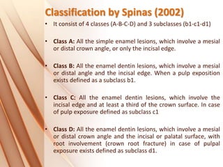 Classification by Spinas (2002)
• It consist of 4 classes (A-B-C-D) and 3 subclasses (b1-c1-d1)
• Class A: All the simple enamel lesions, which involve a mesial
or distal crown angle, or only the incisal edge.
• Class B: All the enamel dentin lesions, which involve a mesial
or distal angle and the incisal edge. When a pulp exposition
exists defined as a subclass b1.
• Class C: All the enamel dentin lesions, which involve the
incisal edge and at least a third of the crown surface. In case
of pulp exposure defined as subclass c1
• Class D: All the enamel dentin lesions, which involve a mesial
or distal crown angle and the incisal or palatal surface, with
root involvement (crown root fracture) in case of pulpal
exposure exists defined as subclass d1.
 