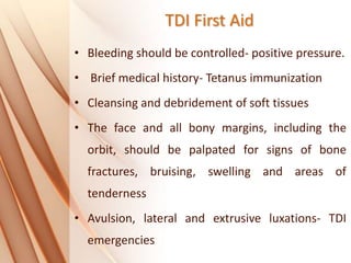 TDI First Aid
• Bleeding should be controlled- positive pressure.
• Brief medical history- Tetanus immunization
• Cleansing and debridement of soft tissues
• The face and all bony margins, including the
orbit, should be palpated for signs of bone
fractures, bruising, swelling and areas of
tenderness
• Avulsion, lateral and extrusive luxations- TDI
emergencies
 