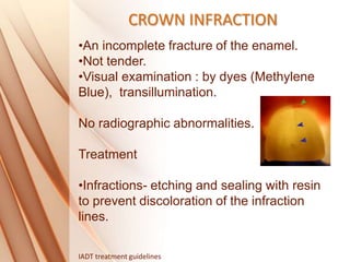 CROWN INFRACTION
•An incomplete fracture of the enamel.
•Not tender.
•Visual examination : by dyes (Methylene
Blue), transillumination.
No radiographic abnormalities.
Treatment
•Infractions- etching and sealing with resin
to prevent discoloration of the infraction
lines.
IADT treatment guidelines
 