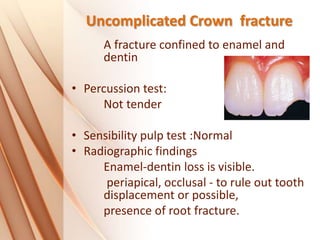 Uncomplicated Crown fracture
A fracture confined to enamel and
dentin
• Percussion test:
Not tender
• Sensibility pulp test :Normal
• Radiographic findings
Enamel-dentin loss is visible.
periapical, occlusal - to rule out tooth
displacement or possible,
presence of root fracture.
 