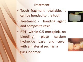 Treatment
• Tooth fragment -available, it
can be bonded to the tooth
• Treatment - bonding agent
and composite resin
• RDT- within 0.5 mm (pink, no
bleeding), place calcium
hydroxide base and cover
with a material such as a
glass ionomer
 