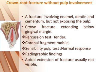 Crown-root fracture without pulp involvement
• A fracture involving enamel, dentin and
cementum, but not exposing the pulp.
• Crown fracture extending below
gingival margin.
Percussion test: Tender.
Coronal fragment mobile.
Sensibility pulp test :Normal response
Radiographic findings
• Apical extension of fracture usually not
visible.
 