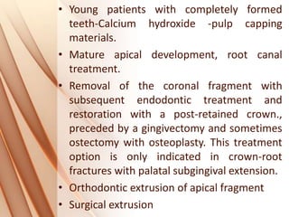 • Young patients with completely formed
teeth-Calcium hydroxide -pulp capping
materials.
• Mature apical development, root canal
treatment.
• Removal of the coronal fragment with
subsequent endodontic treatment and
restoration with a post-retained crown.,
preceded by a gingivectomy and sometimes
ostectomy with osteoplasty. This treatment
option is only indicated in crown-root
fractures with palatal subgingival extension.
• Orthodontic extrusion of apical fragment
• Surgical extrusion
 