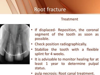 Root fracture
Treatment
• If displaced- Reposition, the coronal
segment of the tooth as soon as
possible.
• Check position radiographically.
• Stabilize the tooth with a flexible
splint for 4 weeks.
• It is advisable to monitor healing for at
least 1 year to determine pulpal
status.
• pulp necrosis: Root canal treatment.
 