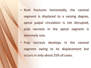 • Root fractures horizontally, the coronal
segment is displaced to a varying degree,
apical pulpal circulation is not disrupted,
pulp necrosis in the apical segment is
extremely rare.
• Pulp necrosis develops in the coronal
segment owing to its displacement but
occurs in only about 25% of cases.
 