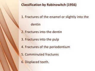Classification by Rabinowitch (1956)
1. Fractures of the enamel or slightly into the
dentin
2. Fractures into the dentin
3. Fractures into the pulp
4. Fractures of the periodontium
5. Comminuted fractures
6. Displaced teeth.
 