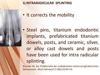 5) INTRARADICULAR SPLINTING
• It corrects the mobility
• Steel pins, titanium endodontic
implants, prefabricated titanium
dowels, posts, and ceramic, silver,
or alloy cast dowels and posts
have been used for intra radicular
splinting.
Kroncke VA. Zur Problematik der endodontalen Schienunugfrakturierter
Zahnwurzeln. Dtsch Zahnarztl Z 1969;24:49–53.
 