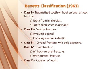 Benetts Classification (1963)
• Class I – Traumatized tooth without coronal or root
fracture.
a) Tooth from in alveolus.
b) Tooth subluxated in alveolus.
• Class II – Coronal fracture
a) Involving enamel
b) Involving enamel + dentin.
• Class III – Coronal fracture with pulp exposure.
• Class IV – Root fracture
a) Without coronal fracture.
b) With coronal fracture.
• Class V – Avulsion of tooth.
 