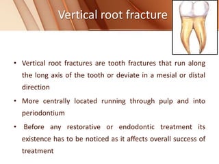 Vertical root fracture
• Vertical root fractures are tooth fractures that run along
the long axis of the tooth or deviate in a mesial or distal
direction
• More centrally located running through pulp and into
periodontium
• Before any restorative or endodontic treatment its
existence has to be noticed as it affects overall success of
treatment
 