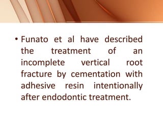 • Funato et al have described
the treatment of an
incomplete vertical root
fracture by cementation with
adhesive resin intentionally
after endodontic treatment.
 