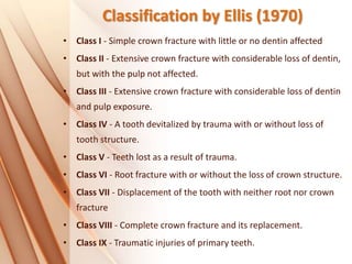 Classification by Ellis (1970)
• Class I - Simple crown fracture with little or no dentin affected
• Class II - Extensive crown fracture with considerable loss of dentin,
but with the pulp not affected.
• Class III - Extensive crown fracture with considerable loss of dentin
and pulp exposure.
• Class IV - A tooth devitalized by trauma with or without loss of
tooth structure.
• Class V - Teeth lost as a result of trauma.
• Class VI - Root fracture with or without the loss of crown structure.
• Class VII - Displacement of the tooth with neither root nor crown
fracture
• Class VIII - Complete crown fracture and its replacement.
• Class IX - Traumatic injuries of primary teeth.
 