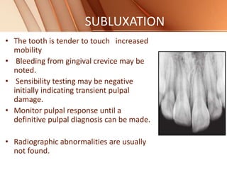 SUBLUXATION
• The tooth is tender to touch increased
mobility
• Bleeding from gingival crevice may be
noted.
• Sensibility testing may be negative
initially indicating transient pulpal
damage.
• Monitor pulpal response until a
definitive pulpal diagnosis can be made.
• Radiographic abnormalities are usually
not found.
 