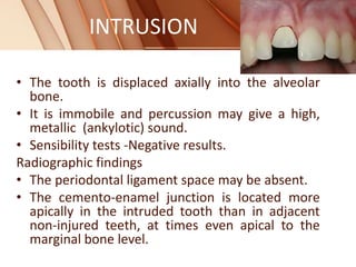 INTRUSION
• The tooth is displaced axially into the alveolar
bone.
• It is immobile and percussion may give a high,
metallic (ankylotic) sound.
• Sensibility tests -Negative results.
Radiographic findings
• The periodontal ligament space may be absent.
• The cemento-enamel junction is located more
apically in the intruded tooth than in adjacent
non-injured teeth, at times even apical to the
marginal bone level.
 