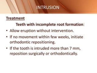 INTRUSION
Treatment
Teeth with incomplete root formation:
• Allow eruption without intervention.
• If no movement within few weeks, initiate
orthodontic repositioning.
• If the tooth is intruded more than 7 mm,
reposition surgically or orthodontically.
 