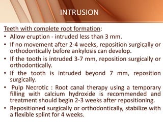 INTRUSION
Teeth with complete root formation:
• Allow eruption - intruded less than 3 mm.
• If no movement after 2-4 weeks, reposition surgically or
orthodontically before ankylosis can develop.
• If the tooth is intruded 3-7 mm, reposition surgically or
orthodontically.
• If the tooth is intruded beyond 7 mm, reposition
surgically.
• Pulp Necrotic : Root canal therapy using a temporary
filling with calcium hydroxide is recommended and
treatment should begin 2-3 weeks after repositioning.
• Repositioned surgically or orthodontically, stabilize with
a flexible splint for 4 weeks.
 