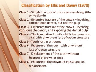 Classification by Ellis and Davey (1970)
Class 1 - Simple fracture of the crown-involving little
or no dentin
Class 2 - Extensive fracture of the crown – involving
considerable dentin, but not the pulp
Class 3 - Extensive fracture of the crown –involving
considerable dentin, and exposing the dental pulp
Class 4 - The traumatized tooth which becomes non
vital-with or without loss of crown structure
Class 5 - Teeth lost as a trauma
Class 6 - Fracture of the root - with or without
loss of crown structure
Class 7 - Displacement of the tooth-without
fracture of crown or root
Class 8 - Fracture of the crown en masse and its
replacement.
 