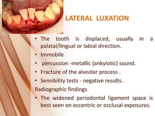 LATERAL LUXATION
• The tooth is displaced, usually in a
palatal/lingual or labial direction.
• Immobile
• percussion -metallic (ankylotic) sound.
• Fracture of the alveolar process .
• Sensibility tests - negative results.
Radiographic findings
• The widened periodontal ligament space is
best seen on eccentric or occlusal exposures.
 