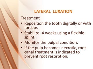 LATERAL LUXATION
Treatment
• Reposition the tooth digitally or with
forceps
• Stabilize -4 weeks using a flexible
splint.
• Monitor the pulpal condition.
• If the pulp becomes necrotic, root
canal treatment is indicated to
prevent root resorption.
 