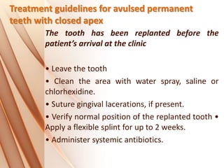 Treatment guidelines for avulsed permanent
teeth with closed apex
The tooth has been replanted before the
patient’s arrival at the clinic
• Leave the tooth
• Clean the area with water spray, saline or
chlorhexidine.
• Suture gingival lacerations, if present.
• Verify normal position of the replanted tooth •
Apply a flexible splint for up to 2 weeks.
• Administer systemic antibiotics.
 
