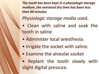 The tooth has been kept in a physiologic storage
medium ,the extraoral dry time has been less
than 60 minutes
Physiologic storage media used.
• Clean with saline and soak the
tooth in saline
• Administer local anesthesia.
• Irrigate the socket with saline.
• Examine the alveolar socket
• Replant the tooth slowly with
slight digital pressure.
 