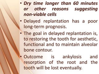 • Dry time longer than 60 minutes
or other reasons suggesting
non‐viable cells
• Delayed replantation has a poor
long‐term prognosis.
• The goal in delayed replantation is,
to restoring the tooth for aesthetic,
functional and to maintain alveolar
bone contour.
• Outcome is ankylosis and
resorption of the root and the
tooth will be lost eventually.
 