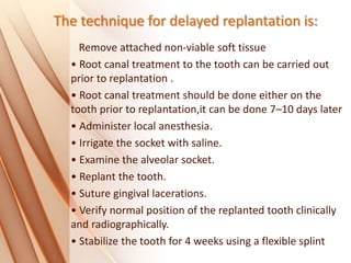 The technique for delayed replantation is:
Remove attached non‐viable soft tissue
• Root canal treatment to the tooth can be carried out
prior to replantation .
• Root canal treatment should be done either on the
tooth prior to replantation,it can be done 7–10 days later
• Administer local anesthesia.
• Irrigate the socket with saline.
• Examine the alveolar socket.
• Replant the tooth.
• Suture gingival lacerations.
• Verify normal position of the replanted tooth clinically
and radiographically.
• Stabilize the tooth for 4 weeks using a flexible splint
 