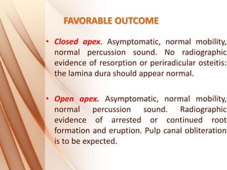 FAVORABLE OUTCOME
• Closed apex. Asymptomatic, normal mobility,
normal percussion sound. No radiographic
evidence of resorption or periradicular osteitis:
the lamina dura should appear normal.
• Open apex. Asymptomatic, normal mobility,
normal percussion sound. Radiographic
evidence of arrested or continued root
formation and eruption. Pulp canal obliteration
is to be expected.
 