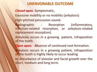 UNFAVORABLE OUTCOME
Closed apex. Symptomatic,
Excessive mobility or no mobility (ankylosis)
High‐pitched percussion sound.
Radiographic : Resorption (inflammatory,
infection‐related resorption, or ankylosis‐related
replacement resorption).
Ankylosis occurs in a growing patient, infraposition
of the tooth
Open apex: Absence of continued root formation.
ankylosis occurs in a growing patient, infraposition
of the tooth is highly likely to occur leading
to disturbance of alveolar and facial growth over the
short, medium and long term.
 