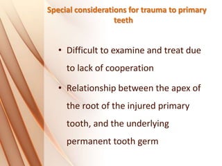 Special considerations for trauma to primary
teeth
• Difficult to examine and treat due
to lack of cooperation
• Relationship between the apex of
the root of the injured primary
tooth, and the underlying
permanent tooth germ
 