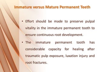 Immature versus Mature Permanent Teeth
• Effort should be made to preserve pulpal
vitality in the immature permanent tooth to
ensure continuous root development.
• The immature permanent tooth has
considerable capacity for healing after
traumatic pulp exposure, luxation injury and
root fractures.
 