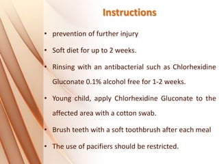 Instructions
• prevention of further injury
• Soft diet for up to 2 weeks.
• Rinsing with an antibacterial such as Chlorhexidine
Gluconate 0.1% alcohol free for 1‐2 weeks.
• Young child, apply Chlorhexidine Gluconate to the
affected area with a cotton swab.
• Brush teeth with a soft toothbrush after each meal
• The use of pacifiers should be restricted.
 