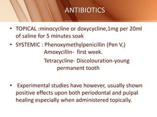 ANTIBIOTICS
• TOPICAL :minocycline or doxycycline,1mg per 20ml
of saline for 5 minutes soak
• SYSTEMIC : Phenoxymethylpenicillin (Pen V,)
Amoxycillin- first week.
Tetracycline- Discolouration-young
permanent tooth
• Experimental studies have however, usually shown
positive effects upon both periodontal and pulpal
healing especially when administered topically.
 
