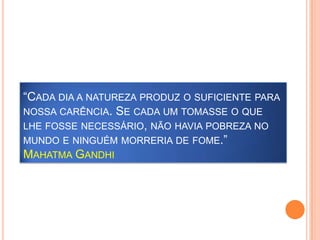 “Cada dia a natureza produz o suficiente para nossa carência. Se cada um tomasse o que lhe fosse necessário, não havia pobreza no mundo e ninguém morreria de fome.”Mahatma Gandhi