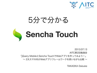 5分で分かる
2013.07.13
AITC第2回勉強会
「jQuery MobileとSencha TouchでWebアプリを作ってみよう！」
∼ 2大スマホ向けWebアプリフレームワークを使いながら比較 ∼
TAKAOKA Daisuke
Sencha Touch
 