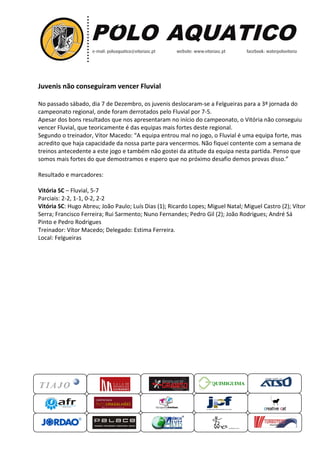 Juvenis não conseguiram vencer Fluvial
No passado sábado, dia 7 de Dezembro, os juvenis deslocaram se a Felgueiras para a 3ª jornada do
,
deslocaram-se
campeonato regional, onde foram derrotados pelo Fluvial por 7-5.
Apesar dos bons resultados que nos apresentar
apresentaram no início do campeonato, o Vitória não conseguiu
vencer Fluvial, que teoricamente é das equipas mais fortes deste regional.
Segundo o treinador, Vítor Macedo: “A equipa entrou mal no jogo, o Fluvial é uma equipa forte, m
A
mas
acredito que haja capacidade da nossa parte para vencermos. Não fiquei contente com a semana de
treinos antecedente a este jogo e também não gostei da atitude da equipa nesta partida. Penso que
somos mais fortes do que demost
demostramos e espero que no próximo desafio demos provas disso.
disso.”
Resultado e marcadores:
Vitória SC – Fluvial, 5-7
Parciais: 2-2, 1-1, 0-2, 2-2
Vitória SC: Hugo Abreu; João Paulo; Luís Dias (1); Ricardo Lopes; Miguel Natal; Miguel Castro (2); Vítor
Serra; Francisco Ferreira; Rui Sarmento; Nuno Fernandes; Pedro Gil (2); João Rodrigues; André Sá
Pinto e Pedro Rodrigues
Treinador: Vítor Macedo; Delegado: Estima Ferreira.
Local: Felgueiras

QUIMIGUIMA
UIMIGUIMA

 