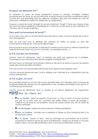 Pourquoi une démarche 5-S ?
En favorisant un poste de travail durablement propre et arrangé, l'entreprise améliore
l'environnement de travail, en accroit l'efficacité, le productivité et la sécurité. Les éléments utiles à
l'activité sont ainsi disponibles dans les meilleures conditions. Elles peut ainsi baisser ses coûts de
production, améliorer la qualité et la satisfaction du collaborateur.
Pourquoi un poste de travail "arrangé" et non pas simplement "rangé" ? Parce que chaque chose
doit avoir une place prédéfinie et identifiable et s'y retrouver en permanence (sauf utilisation). Ce
n'est donc pas un simple rangement.

Dans quel environnement de travail ?
Le 5-S a été conçu dans un environnement de production en série, comme la plupart des outils du
Lean Management.
Mais cet outil peut aussi se déployer très utilement en atelier, au bureau ou dans des
environnements externes (ex. véhicule de dépannage).
Et puis pourquoi ne pas aussi penser à l'ordinateur lui-même qui est souvent un élément essentiel de
l'espace de travail. Savez-vous où sont vos fichiers, vos user/password etc... ?

Le 5-S n'est pas une révolution
Comme toutes les démarches "Lean", la politique des petits pas gagnants est à privilégier.
L'avantage est que cela donne des résultats tangibles immédiatement.
De toute façon, la méthode 5-S est simple à mettre en œuvre et ne serait-ce que par ses résultats
visuels, elle montre des effets immédiats.
C'est aussi souvent une des premières démarches d'une approche plus globale "Lean".
Comme toutes les démarches Lean, l'outil se déploie avec méthode et en collaboration avec les
acteurs opérationnels.

Le 5-S se gère...lui aussi
Les 3 premières étapes du 5-S sont des actions opérationnelles; les 2 dernières visent à s'assurer de
la reproductibilité des résultats via une organisation et des consignes préétablies d'une part et un
contrôle ex-post d'autre part.
Comme toutes les démarches Lean ou Qualité, le 5-S répond également de l'organisation

PdcA Plan - Do - Check - Act


Plan, ou Planifier : définir les objectifs ("must have" ou "nice to have") et le plan d'actions

(ce que l'on va faire, avec qui, comment, par quelles étapes et points de passage...).
L'objectif est de poser le vrai problème, trouver les causes racines (voir 5-P) et choisir les
solutions optimales.


Do, ou Développer : réaliser les actions prévues à l'étape précédente.



Check, ou Contrôler : contrôler que la réalisation à l'étape du [Do] correspond bien à ce
qui était prévu [Plan].



Act,

ou Ajuster : dresser un bilan : lister les avantages et inconvénients de la solution,
rechercher et mettre en œuvre les points d'améliorations. L'étape Act entraine un nouveau
projet et donc une nouvelle planification dans un process d'amélioration continue.

Réalisation Didier ROUX - Courriel : didroux57@gmail.com - Skype : facebook:didroux57

Facebook : - Profil : http://www.facebook.com/droux - Page : http://www.facebook.com/acheter.notre.entreprise :
LinkedIn : http://fr.linkedin.com/in/didroux/ Viadéo : http://fr.viadeo.com/fr/profile/didier.roux10

 