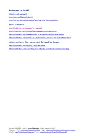 Références sur le WEB
http://www.5s-lean.com/
http://www.aufildulean.fr/les-5s/
http://asq.org/learn-about-quality/lean/overview/five-s-tutorial.html

et sur Slideshare
http://fr.slideshare.net/bengeck/5s-systempdf
http://fr.slideshare.net/catchads/5-s-the-secret-to-japanese-success
http://fr.slideshare.net/nanettebajador/5s-a-workplace-organization-method
http://fr.slideshare.net/mohsin61292/mohsin-mech-1-sem-7-5s-ppt-en-100410119014

notamment pour l'environnement de travail au bureau
http://fr.slideshare.net/flevydocs/5s-for-the-office
http://fr.slideshare.net/oeconsulting/lean-office-by-operational-excellence-consulting

Réalisation Didier ROUX - Courriel : didroux57@gmail.com - Skype : facebook:didroux57

Facebook : - Profil : http://www.facebook.com/droux - Page : http://www.facebook.com/acheter.notre.entreprise :
LinkedIn : http://fr.linkedin.com/in/didroux/ Viadéo : http://fr.viadeo.com/fr/profile/didier.roux10

 