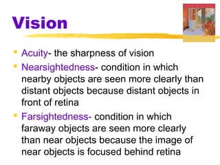 Vision
 Acuity- the sharpness of vision
 Nearsightedness- condition in which
nearby objects are seen more clearly than
distant objects because distant objects in
front of retina
 Farsightedness- condition in which
faraway objects are seen more clearly
than near objects because the image of
near objects is focused behind retina
 
