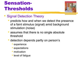 Sensation-
Thresholds
 Signal Detection Theory
 predicts how and when we detect the presence
of a faint stimulus (signal) amid background
stimulation (noise)
 assumes that there is no single absolute
threshold
 detection depends partly on person’s
 experience
 expectations
 motivation
 level of fatigue
 