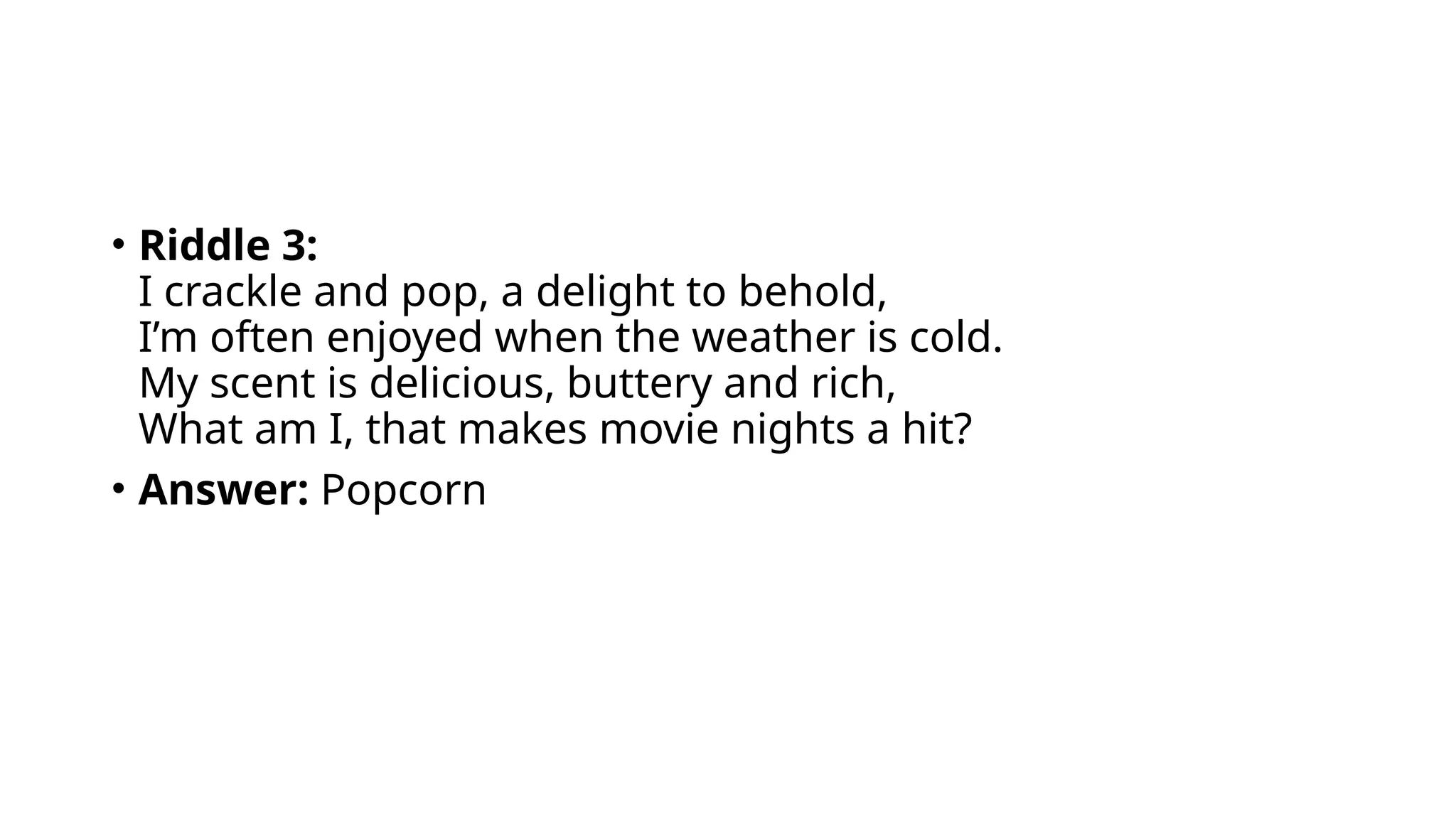• Riddle 3:
I crackle and pop, a delight to behold,
I’m often enjoyed when the weather is cold.
My scent is delicious, buttery and rich,
What am I, that makes movie nights a hit?
• Answer: Popcorn
 